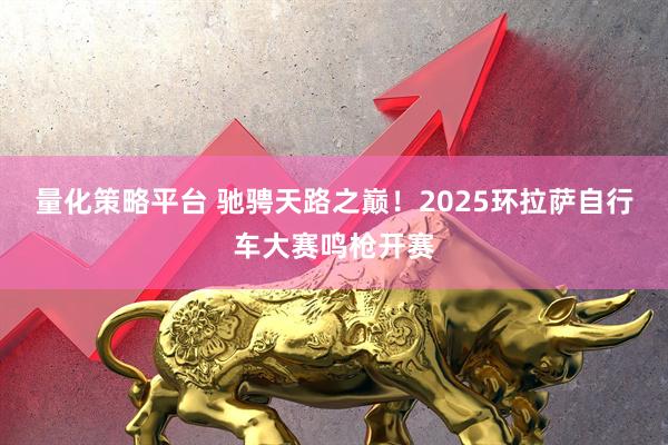 量化策略平台 驰骋天路之巅！2025环拉萨自行车大赛鸣枪开赛