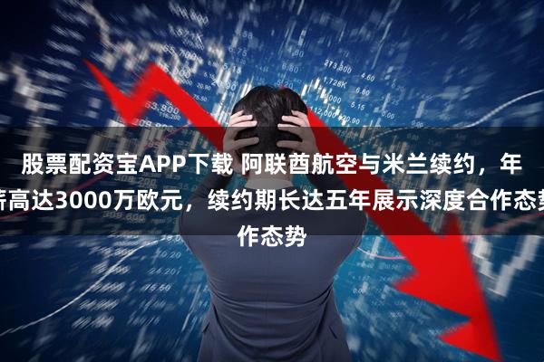 股票配资宝APP下载 阿联酋航空与米兰续约,年薪高达3000万欧元,续约期长达五年展示深度合作态势