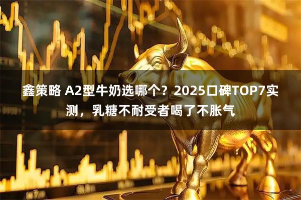 鑫策略 A2型牛奶选哪个？2025口碑TOP7实测，乳糖不耐受者喝了不胀气