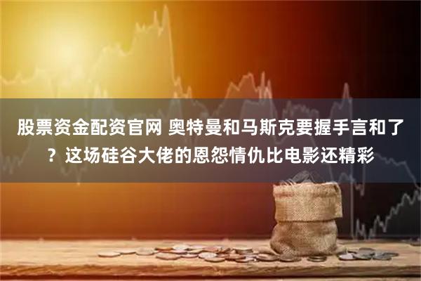 股票资金配资官网 奥特曼和马斯克要握手言和了？这场硅谷大佬的恩怨情仇比电影还精彩
