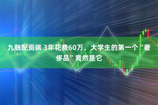 九融配资端 3年花费60万，大学生的第一个“奢侈品”竟然是它