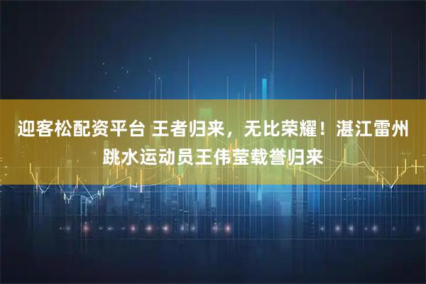 迎客松配资平台 王者归来，无比荣耀！湛江雷州跳水运动员王伟莹载誉归来