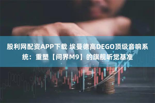 股利网配资APP下载 埃曼德高DEGO顶级音响系统：重塑【问界M9】的旗舰听觉基准