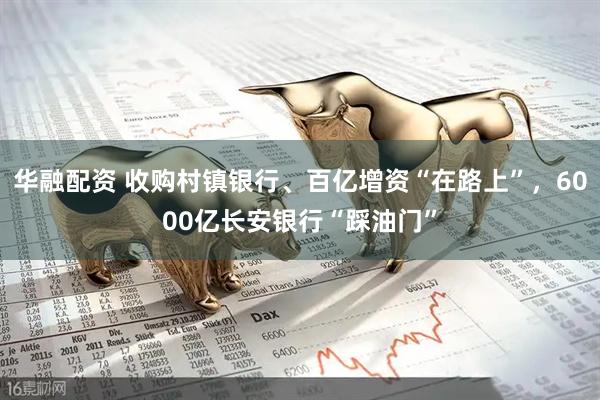 华融配资 收购村镇银行、百亿增资“在路上”，6000亿长安银行“踩油门”