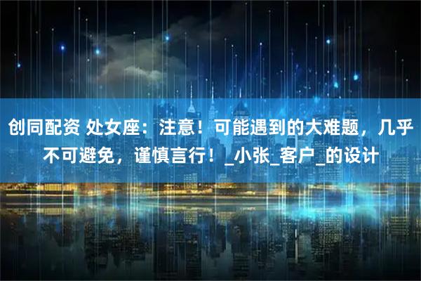 创同配资 处女座：注意！可能遇到的大难题，几乎不可避免，谨慎言行！_小张_客户_的设计