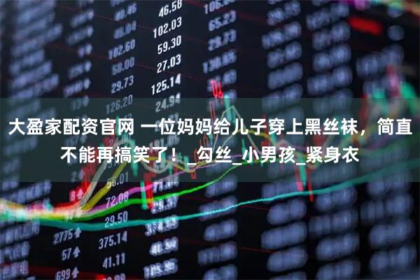 大盈家配资官网 一位妈妈给儿子穿上黑丝袜,简直不能再搞笑了!_勾丝_小男孩_紧身衣