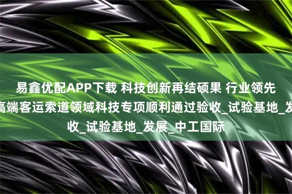 易鑫优配APP下载 科技创新再结硕果 行业领先深耕不辍——高端客运索道领域科技专项顺利通过验收_试验基地_发展_中工国际