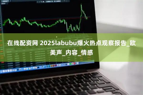 在线配资网 2025labubu爆火热点观察报告_欧美声_内容_情感