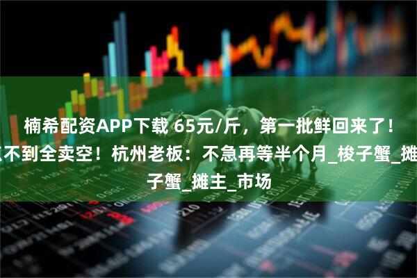 楠希配资APP下载 65元/斤,第一批鲜回来了!早上9点不到全卖空!杭州老板:不急再等半个月_梭子蟹_摊主_市场