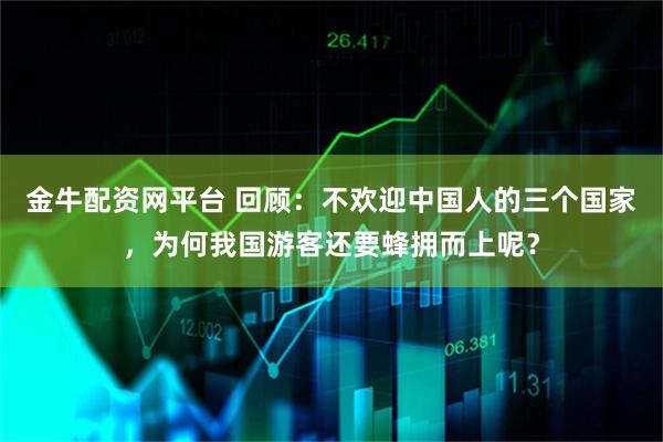金牛配资网平台 回顾:不欢迎中国人的三个国家,为何我国游客还要蜂拥而上呢?