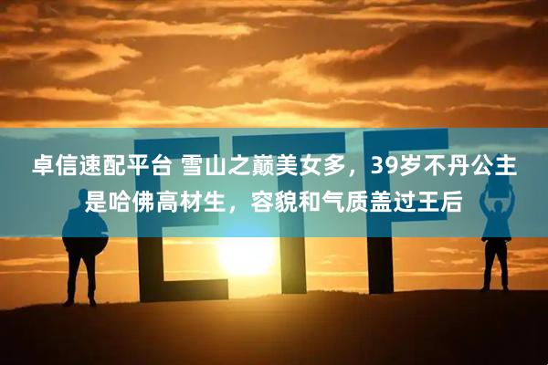 卓信速配平台 雪山之巅美女多，39岁不丹公主是哈佛高材生，容貌和气质盖过王后