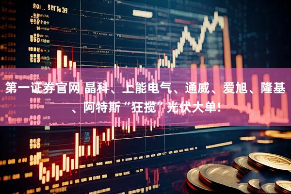 第一证券官网 晶科、上能电气、通威、爱旭、隆基、阿特斯“狂揽”光伏大单!