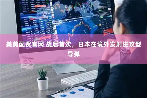 美美配资官网 战后首次，日本在境外发射进攻型导弹